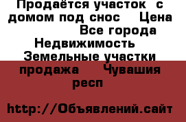 Продаётся участок (с домом под снос) › Цена ­ 150 000 - Все города Недвижимость » Земельные участки продажа   . Чувашия респ.